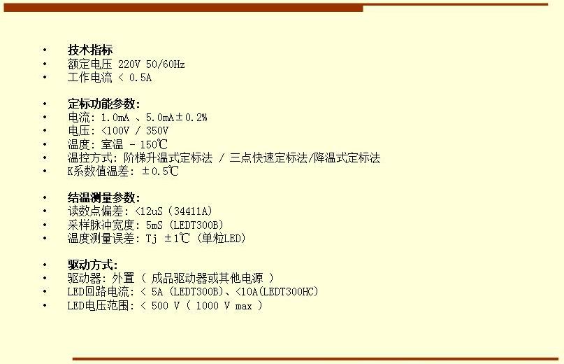 技術(shù)指標(biāo) 額定電壓 220V 50/60Hz 工作電流 < 0.5A  定標(biāo)功能參數(shù): 電流: 1.0mA 、5.0mA±0.2% 電壓: <100V / 350V 溫度: 室溫 - 150℃ 溫控方式: 階梯升溫式定標(biāo)法 / 三點(diǎn)快速定標(biāo)法/降溫式定標(biāo)法 K系數(shù)值溫差: ±0.5℃  結(jié)溫測(cè)量參數(shù): 讀數(shù)點(diǎn)偏差: <12uS（34411A) 采樣脈沖寬度: 5mS (LEDT300B) 溫度測(cè)量誤差: Tj ±1℃ (單粒LED)  驅(qū)動(dòng)方式: 驅(qū)動(dòng)器: 外置 ( 成品驅(qū)動(dòng)器或其他電源 ) LED回路電流: < 5A (LEDT300B)、<10A(LEDT300HC) LED電壓范圍: < 500 V ( 1000 V max )